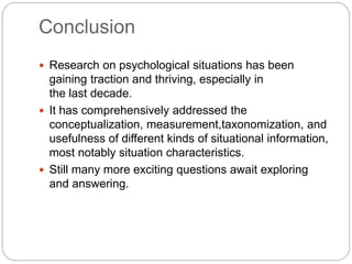Conclusion
 Research on psychological situations has been
gaining traction and thriving, especially in
the last decade.
 It has comprehensively addressed the
conceptualization, measurement,taxonomization, and
usefulness of different kinds of situational information,
most notably situation characteristics.
 Still many more exciting questions await exploring
and answering.
 