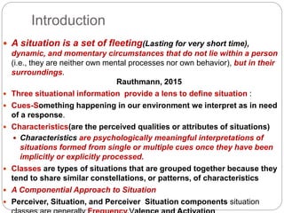 Introduction
 A situation is a set of fleeting(Lasting for very short time),
dynamic, and momentary circumstances that do not lie within a person
(i.e., they are neither own mental processes nor own behavior), but in their
surroundings.
Rauthmann, 2015
 Three situational information provide a lens to define situation :
 Cues-Something happening in our environment we interpret as in need
of a response.
 Characteristics(are the perceived qualities or attributes of situations)
 Characteristics are psychologically meaningful interpretations of
situations formed from single or multiple cues once they have been
implicitly or explicitly processed.
 Classes are types of situations that are grouped together because they
tend to share similar constellations, or patterns, of characteristics
 A Componential Approach to Situation
 Perceiver, Situation, and Perceiver Situation components situation
 