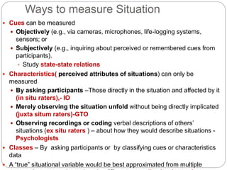 Ways to measure Situation
 Cues can be measured
 Objectively (e.g., via cameras, microphones, life-logging systems,
sensors; or
 Subjectively (e.g., inquiring about perceived or remembered cues from
participants).
 Study state-state relations
 Characteristics( perceived attributes of situations) can only be
measured
 By asking participants –Those directly in the situation and affected by it
(in situ raters),- IO
 Merely observing the situation unfold without being directly implicated
(juxta situm raters)-GTO
 Observing recordings or coding verbal descriptions of others’
situations (ex situ raters ) – about how they would describe situations -
Psychologists
 Classes – By asking participants or by classifying cues or characteristics
data
 A “true” situational variable would be best approximated from multiple
 