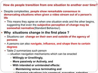 How do people transition from one situation to another over time?
 Despite complexities, people show remarkable consensus in
demarcating situations when given a video stream out of a person’s
life
 This means they agree on when one situation ends and the other begins,
suggesting that even the subjective perception of change may be
somewhat normative(Standard Behaviour).
 Why situations change in the first place ?
 Situations can change on their own and outside of the agency of
persons
 A persons can also navigate, influence, and shape them to certain
degrees
 Table 2 summarizes such person
→ situation navigation mechanisms which can be enacted
 Willingly or Unwillingly,
 More passively or Actively, and
 With intended or unintended effects:
o Maintaining versus terminating and
 