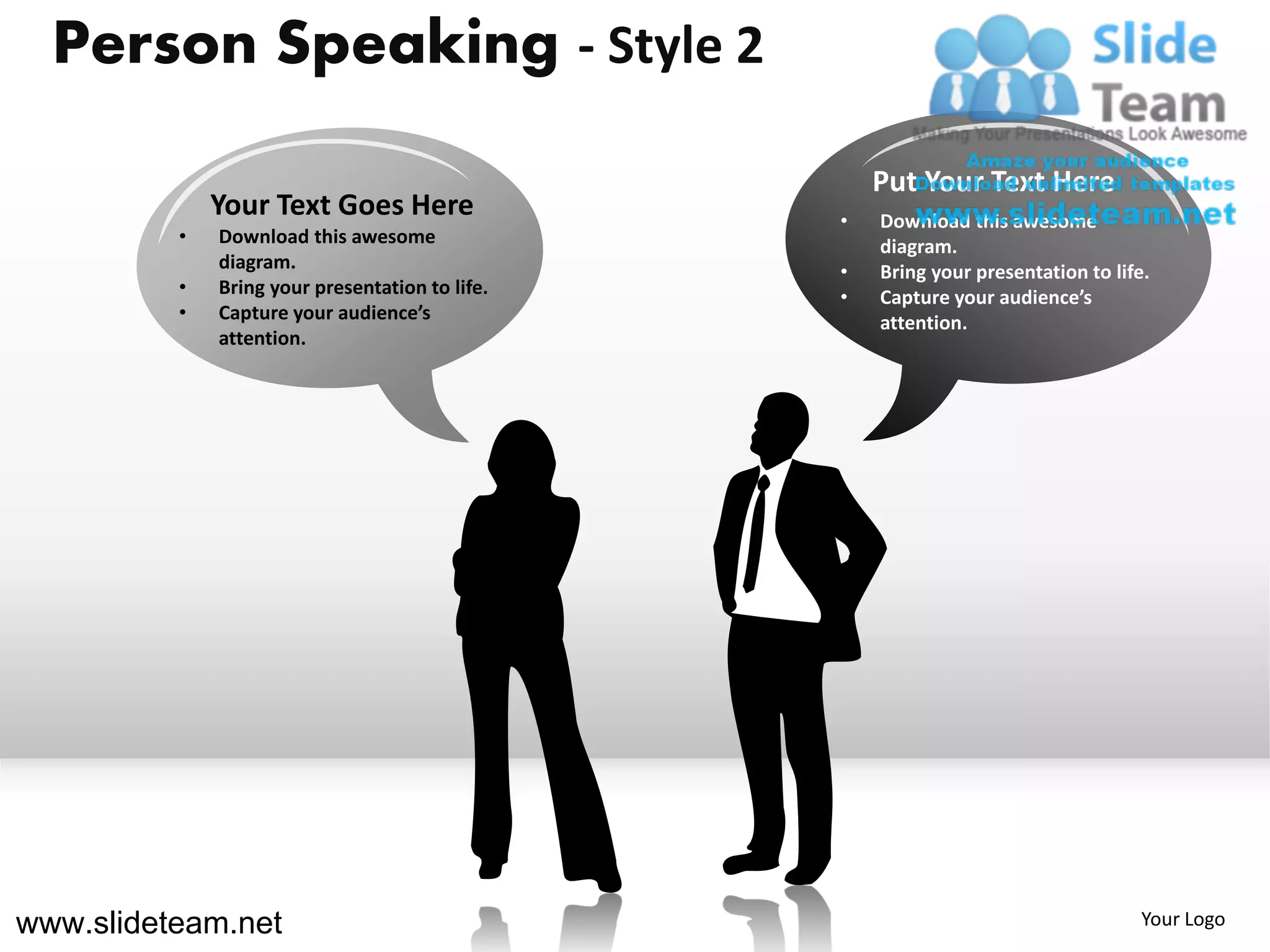 Person Speaking - Style 2

                                                     Put Your Text Here
              Your Text Goes Here                •   Download this awesome
          •   Download this awesome                  diagram.
              diagram.                           •   Bring your presentation to life.
          •   Bring your presentation to life.   •   Capture your audience’s
          •   Capture your audience’s                attention.
              attention.




www.slideteam.net                                                                   Your Logo
 