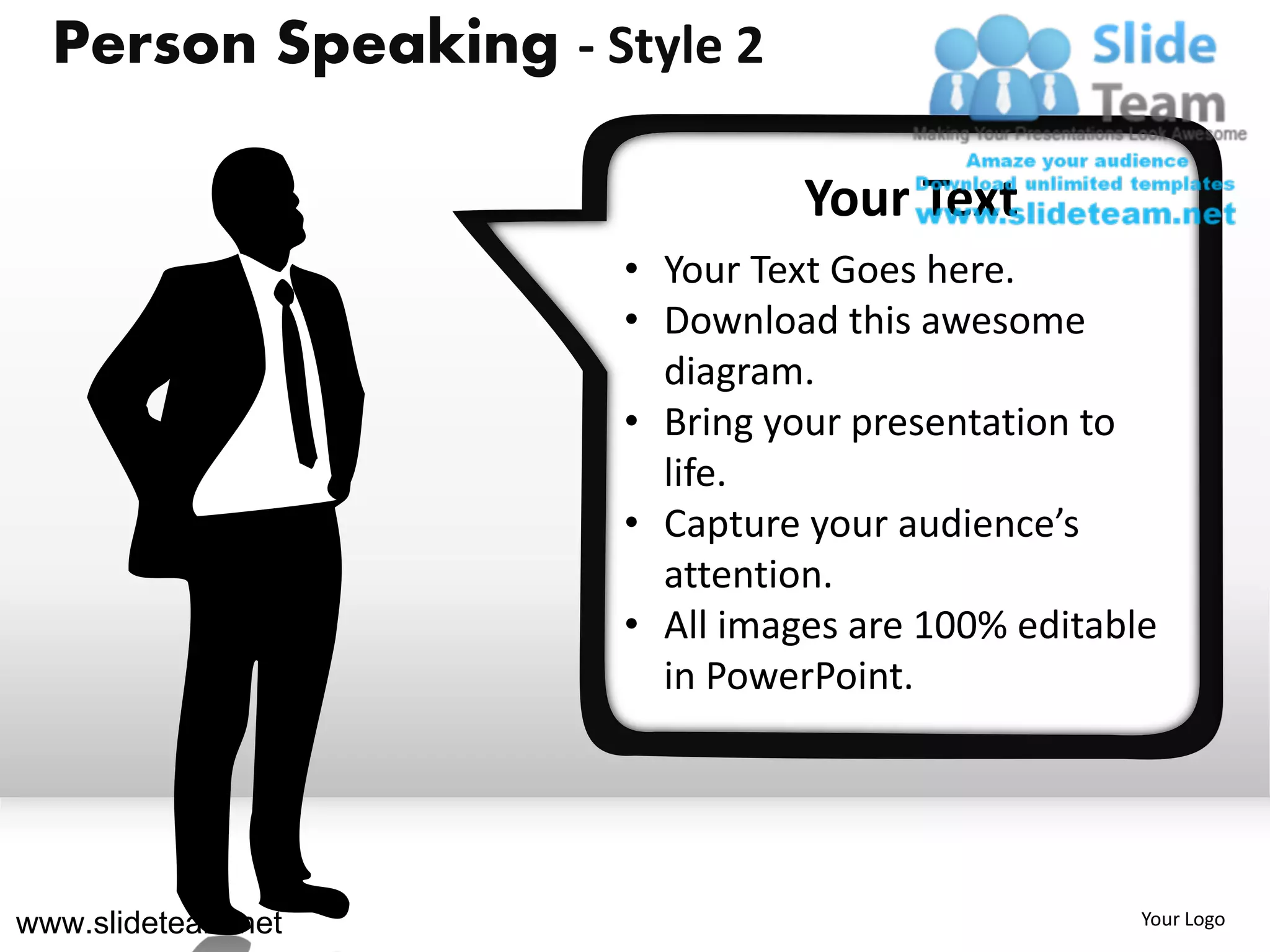 Person Speaking - Style 2
                          Your Text Goes Here
                          Download this awesome diagram.
                                       Your Text
                          Bring your presentation to life.
                          Capture your audience’s attention.

                      • Your Text Goes here.
                      • Download this awesome
                        diagram.
                      • Bring your presentation to
                        life.
                      • Capture your audience’s
                        attention.
                      • All images are 100% editable
                        in PowerPoint.




www.slideteam.net                                              Your Logo
 