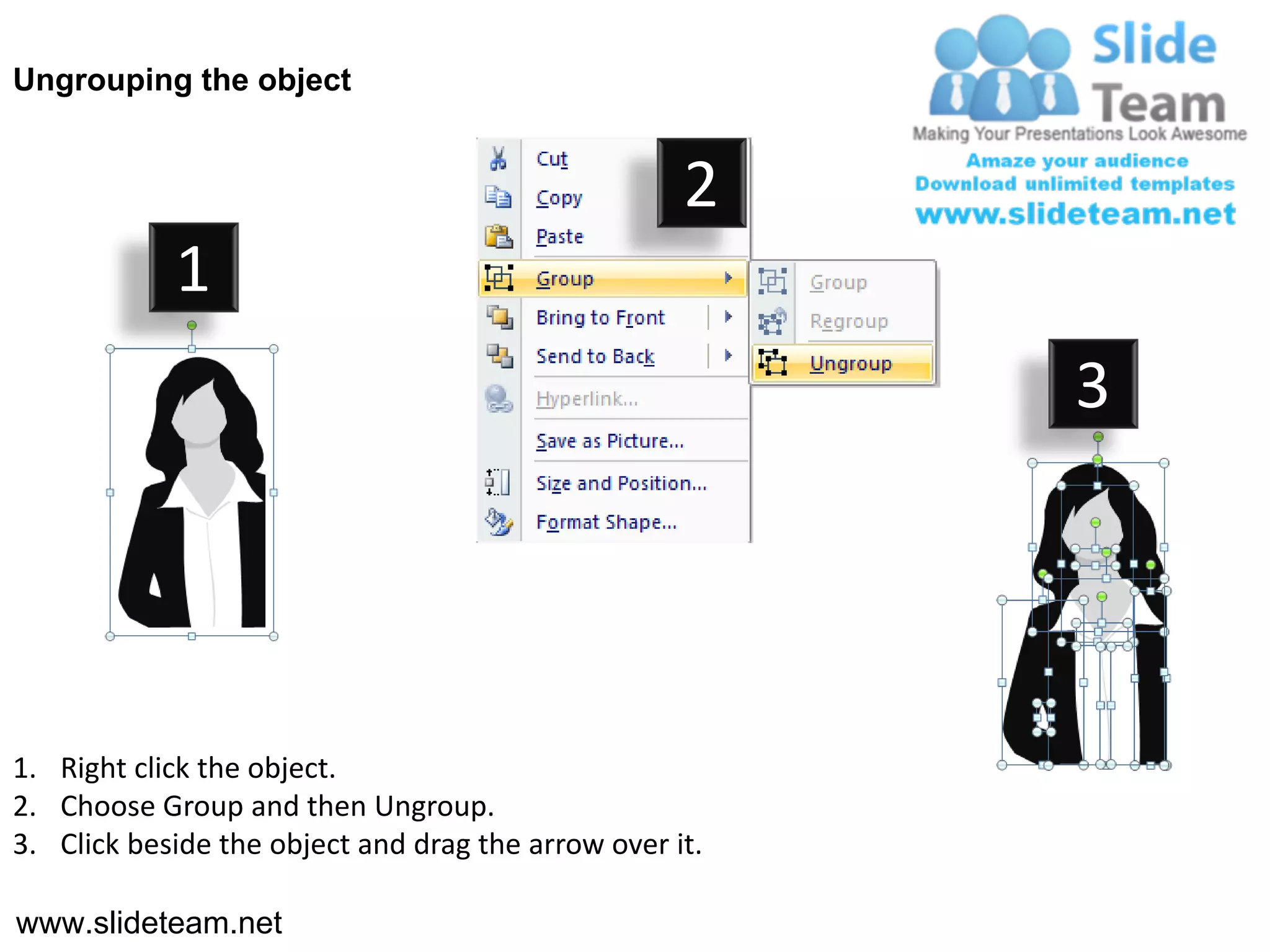 Ungrouping the object


                                                    2
            1
                                                         3




1. Right click the object.
2. Choose Group and then Ungroup.
3. Click beside the object and drag the arrow over it.

www.slideteam.net
 