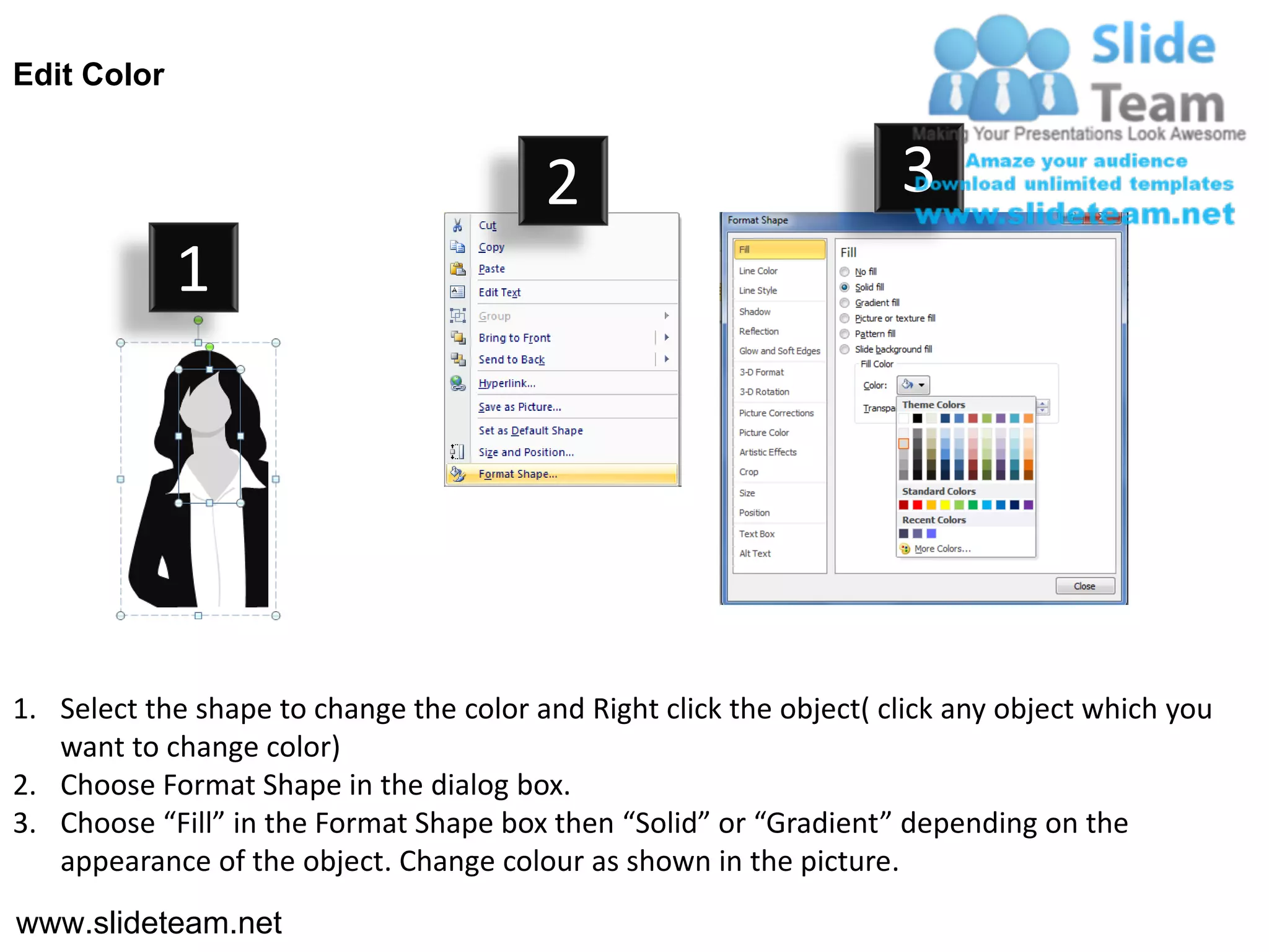 Edit Color


                                         2                           3
             1




1. Select the shape to change the color and Right click the object( click any object which you
   want to change color)
2. Choose Format Shape in the dialog box.
3. Choose “Fill” in the Format Shape box then “Solid” or “Gradient” depending on the
   appearance of the object. Change colour as shown in the picture.
www.slideteam.net
 