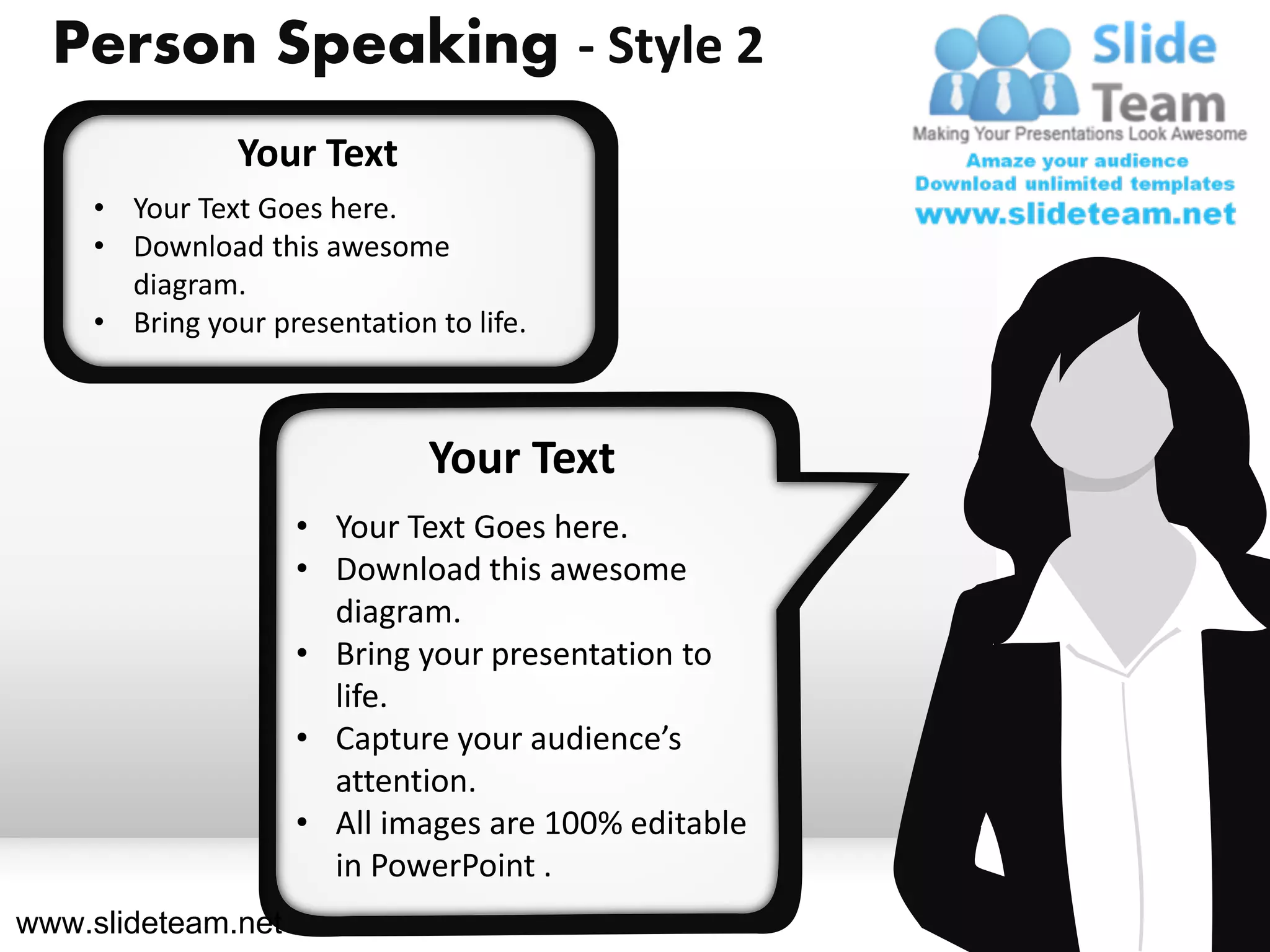 Person Speaking - Style 2
               Your Text
    • Your Text Goes here.
    • Download this awesome
      diagram.
    • Bring your presentation to life.



                              Your Text
                    • Your Text Goes here.
                    • Download this awesome
                      diagram.
                    • Bring your presentation to
                      life.
                    • Capture your audience’s
                      attention.
                    • All images are 100% editable
                      in PowerPoint .
www.slideteam.net
 