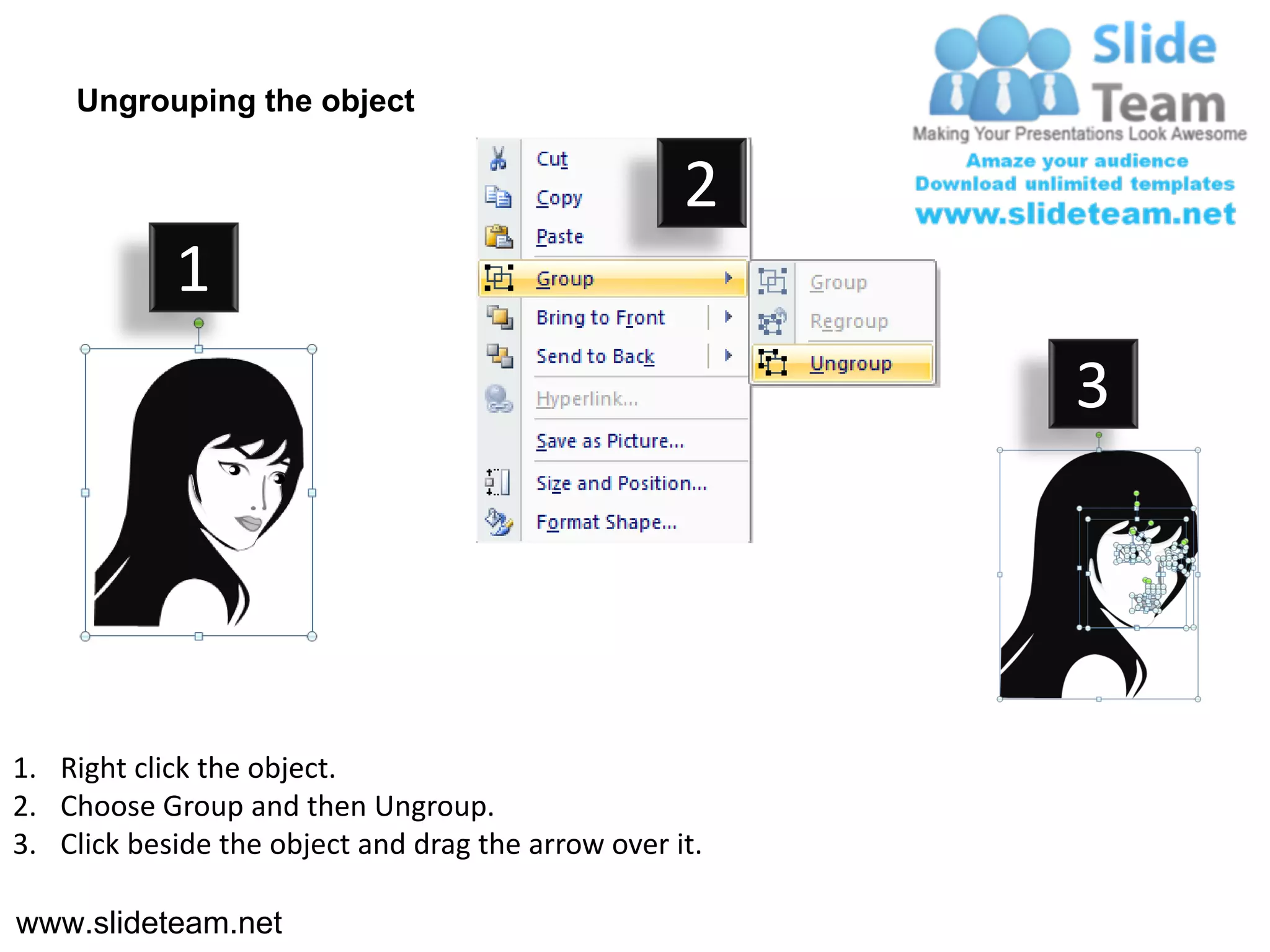 Ungrouping the object

                                                    2
            1
                                                         3




1. Right click the object.
2. Choose Group and then Ungroup.
3. Click beside the object and drag the arrow over it.

www.slideteam.net
 