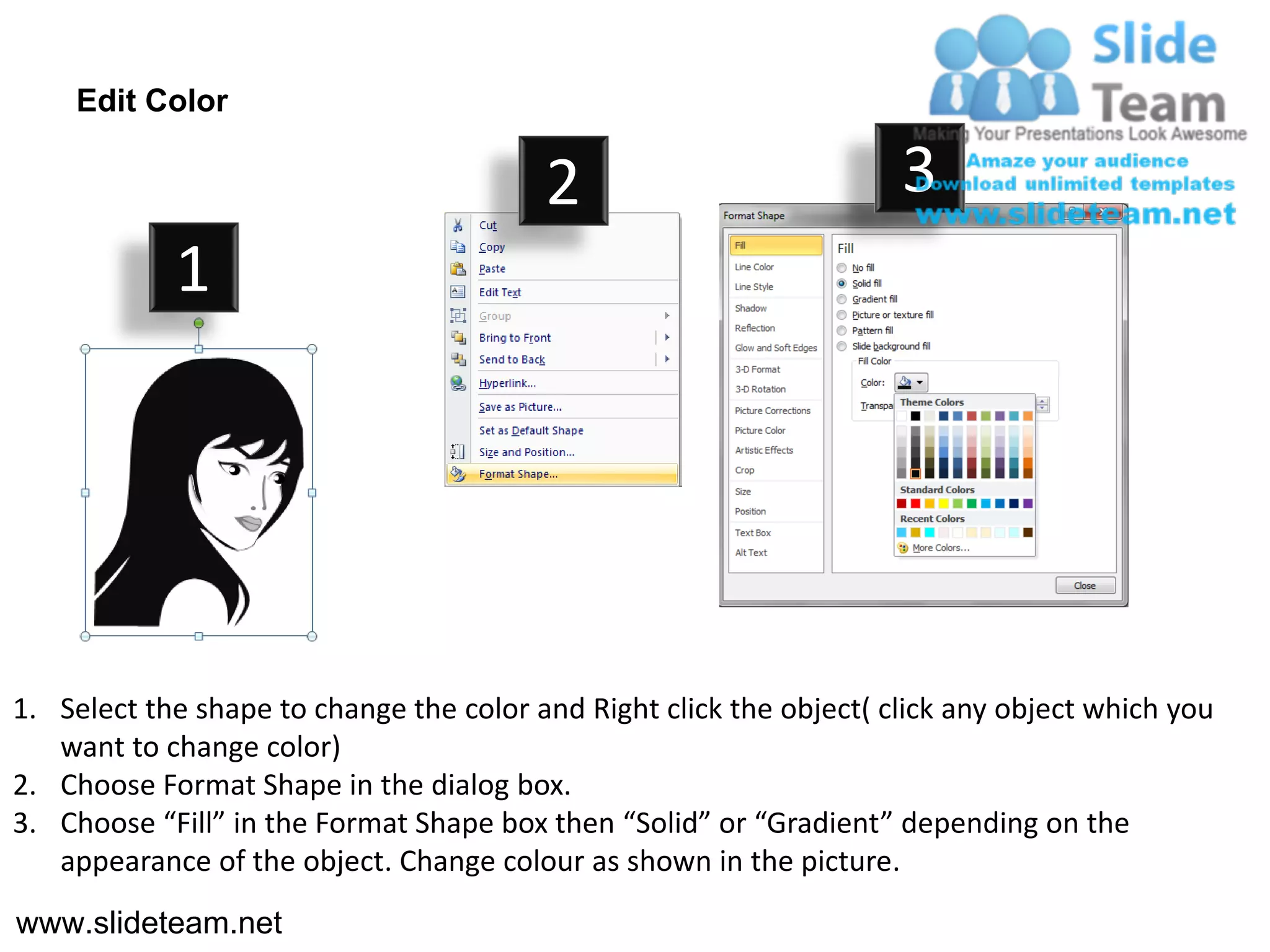 Edit Color

                                         2                           3
            1




1. Select the shape to change the color and Right click the object( click any object which you
   want to change color)
2. Choose Format Shape in the dialog box.
3. Choose “Fill” in the Format Shape box then “Solid” or “Gradient” depending on the
   appearance of the object. Change colour as shown in the picture.
www.slideteam.net
 