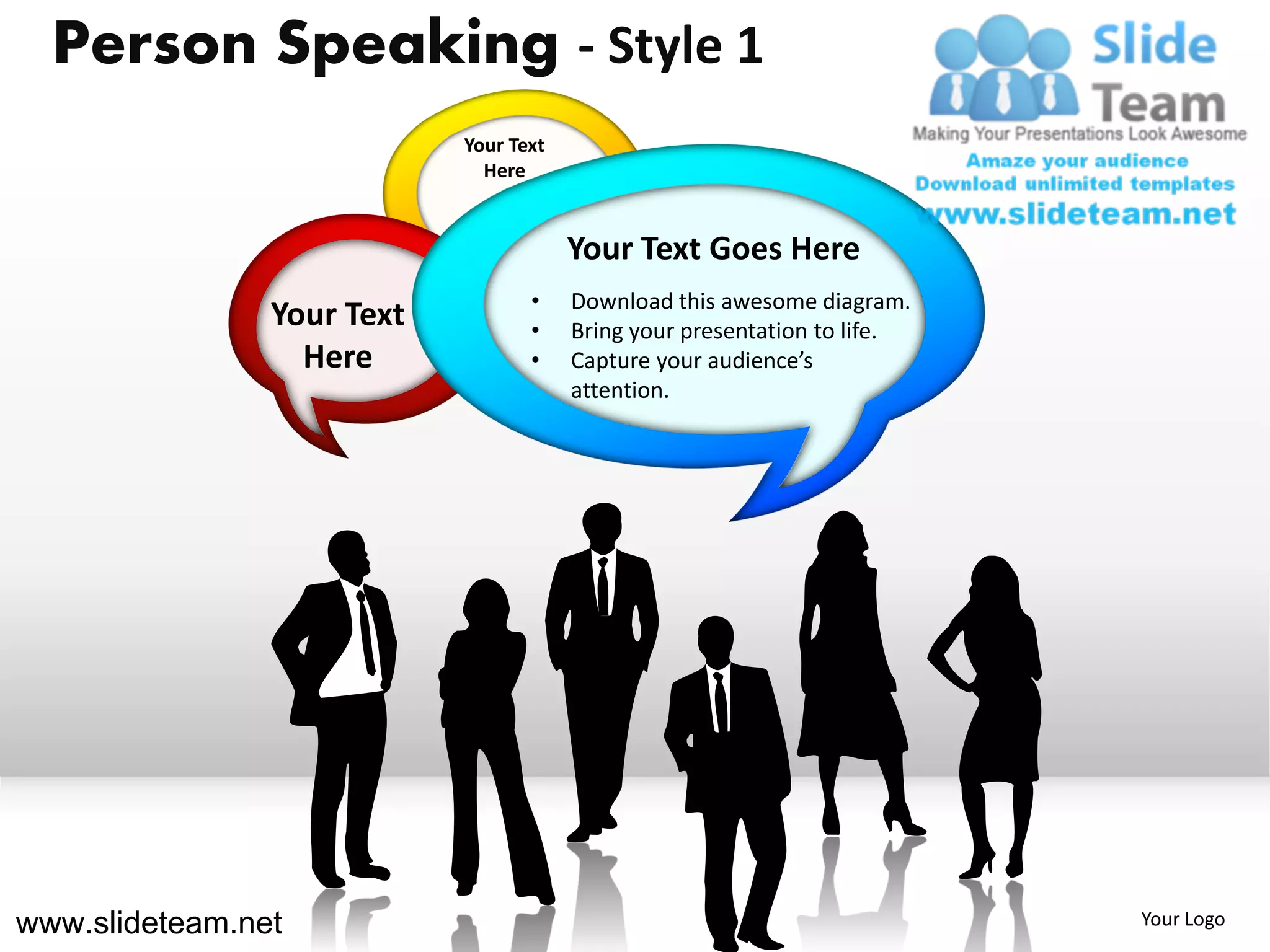 Person Speaking - Style 1
                            Your Text
                              Here


                                        Your Text Goes Here
                                   •    Download this awesome diagram.
                Your Text          •    Bring your presentation to life.
                  Here             •    Capture your audience’s
                                        attention.




www.slideteam.net                                                          Your Logo
 