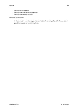 Unit 13 P3
Lewis Appleton Mr McColgan
- Needstobe enthusiastic
- Needstohave goodgeneral knowledge
- Needstohave a polite attitude
Personal Circumstances
- In the eventsof personal emergencies,needtobe able tonotifyotherstaff of absence and
possiblyarrange coverworkforstudents.
 