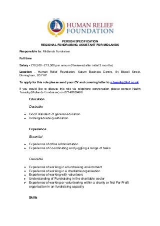 PERSON SPECIFICATION
REGIONAL FUNDRAISING ASSISTANT FOR MIDLANDS
Responsible to: Midlands Fundraiser
Full time
Salary - £10,500 - £13,500 per annum (Reviewed after initial 3 months)
Location – Human Relief Foundation, Saturn Business Centre, 54 Bissell Street,
Birmingham, B5 7HP
To apply for this role please send your CV and covering letter to n.tasadiq@hrf.co.uk
If you would like to discuss this role via telephone conversation please contact Nazim
Tasadiq (Midlands Fundraiser) on 07746208486

Education
Desirable
Good standard of general education
Undergraduate qualification

Experience
Essential
Experience of office administration
Experience of co-ordinating and juggling a range of tasks

Desirable
Experience of working in a fundraising environment
Experience of working in a charitable organisation
Experience of working with volunteers
Understanding of Fundraising in the charitable sector
Experience of working or volunteering within a charity or Not For Profit
organisation in an fundraising capacity

Skills

 