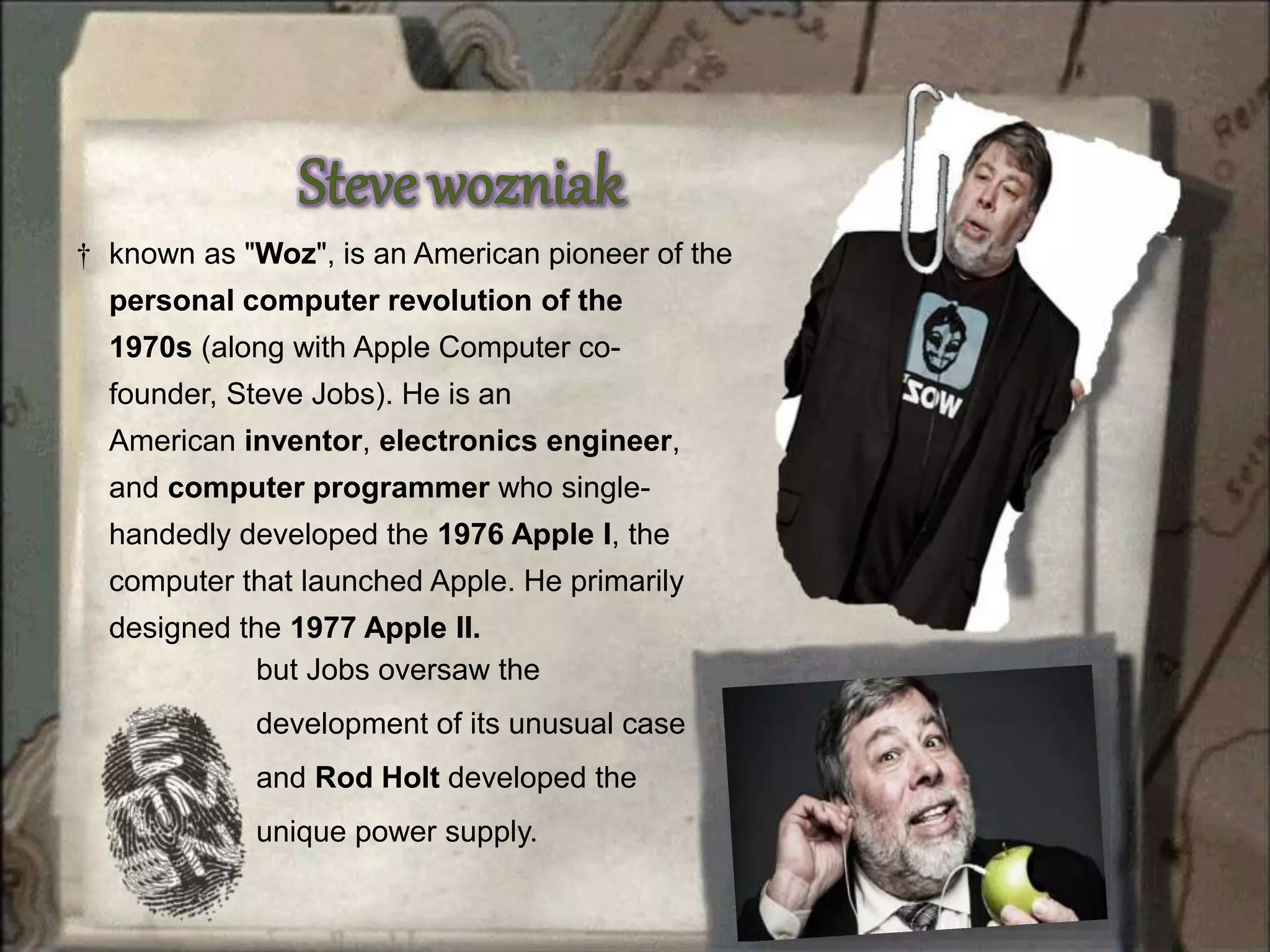 † known as "Woz", is an American pioneer of the
personal computer revolution of the
1970s (along with Apple Computer co-
founder, Steve Jobs). He is an
American inventor, electronics engineer,
and computer programmer who single-
handedly developed the 1976 Apple I, the
computer that launched Apple. He primarily
designed the 1977 Apple II.
but Jobs oversaw the
development of its unusual case
and Rod Holt developed the
unique power supply.
 