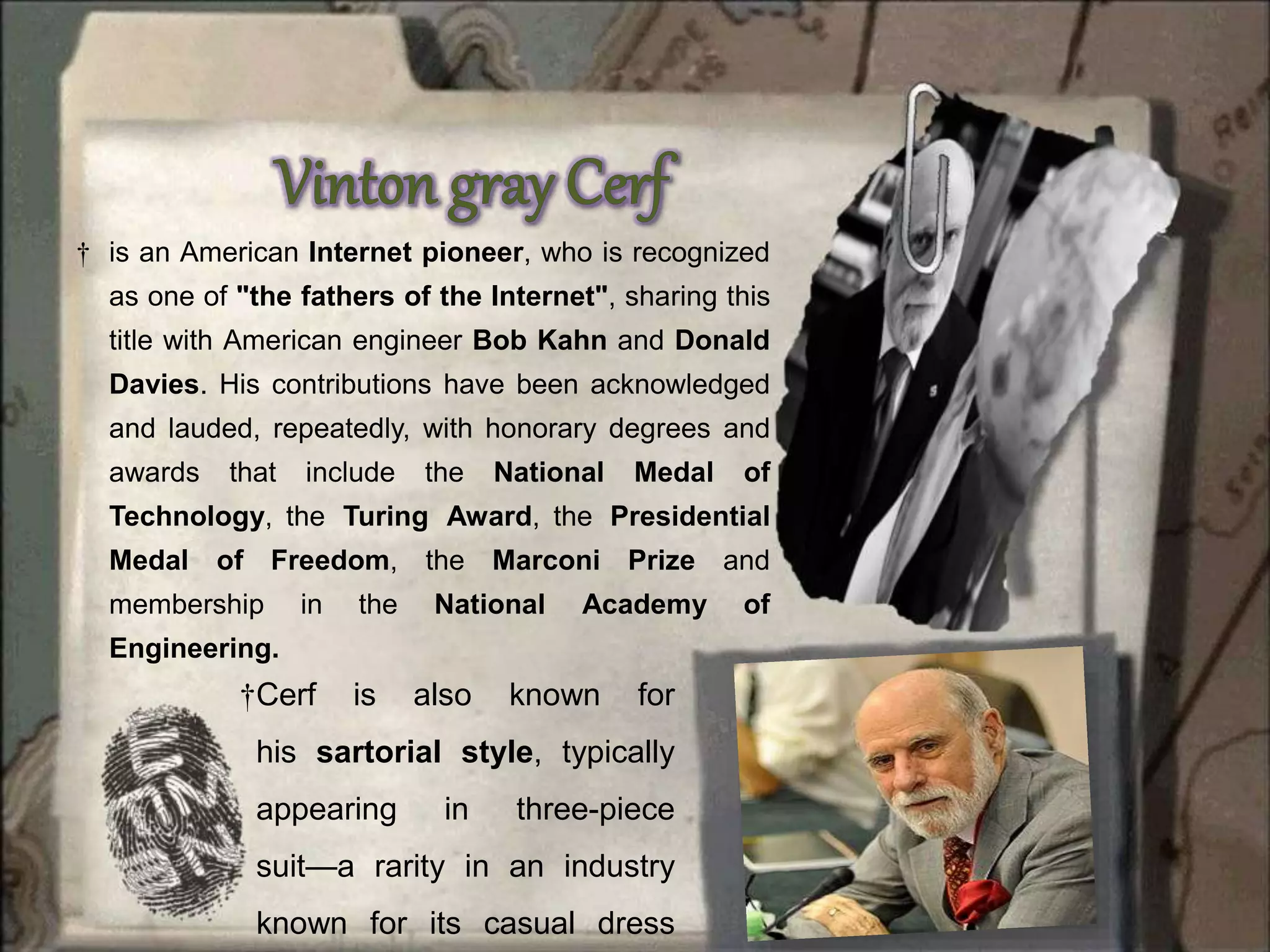 † is an American Internet pioneer, who is recognized
as one of "the fathers of the Internet", sharing this
title with American engineer Bob Kahn and Donald
Davies. His contributions have been acknowledged
and lauded, repeatedly, with honorary degrees and
awards that include the National Medal of
Technology, the Turing Award, the Presidential
Medal of Freedom, the Marconi Prize and
membership in the National Academy of
Engineering.
†Cerf is also known for
his sartorial style, typically
appearing in three-piece
suit—a rarity in an industry
known for its casual dress
 