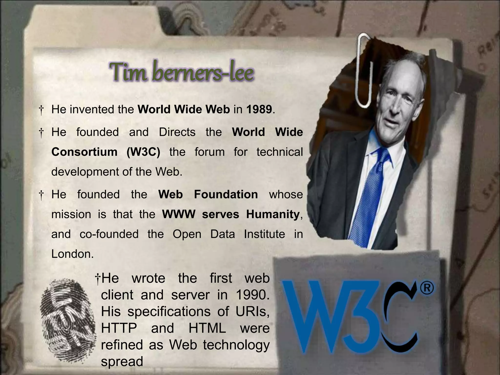 †He wrote the first web
client and server in 1990.
His specifications of URIs,
HTTP and HTML were
refined as Web technology
spread
† He invented the World Wide Web in 1989.
† He founded and Directs the World Wide
Consortium (W3C) the forum for technical
development of the Web.
† He founded the Web Foundation whose
mission is that the WWW serves Humanity,
and co-founded the Open Data Institute in
London.
 