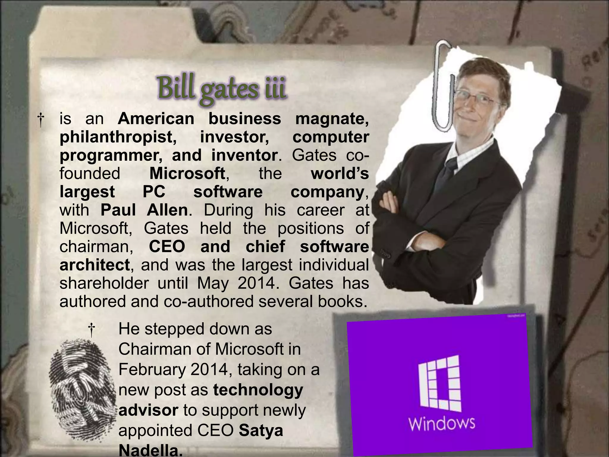 † is an American business magnate,
philanthropist, investor, computer
programmer, and inventor. Gates co-
founded Microsoft, the world’s
largest PC software company,
with Paul Allen. During his career at
Microsoft, Gates held the positions of
chairman, CEO and chief software
architect, and was the largest individual
shareholder until May 2014. Gates has
authored and co-authored several books.
† He stepped down as
Chairman of Microsoft in
February 2014, taking on a
new post as technology
advisor to support newly
appointed CEO Satya
Nadella.
 