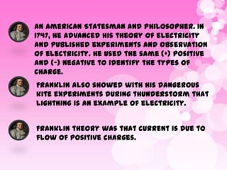 An American Statesman and Philosopher. In
1747, he advanced his theory of electricity
and published experiments and observation
of electricity. He used the same (+) positive
and (-) negative to identify the types of
charge.
Franklin also showed with his dangerous
kite experiments during thunderstorm that
lightning is an example of electricity.
Franklin theory was that current is due to
flow of positive charges.

 