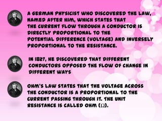 A German physicist who discovered the law,
named after him, which states that
the current flow through a conductor is
directly proportional to the
potential difference (voltage) and inversely
proportional to the resistance.
In 1827, he discovered that different
conductors opposed the flow of change in
different ways
Ohm’s Law states that the voltage across
the conductor is a proportional to the
current passing through it. The unit
resistance is called Ohm (Ω).

 