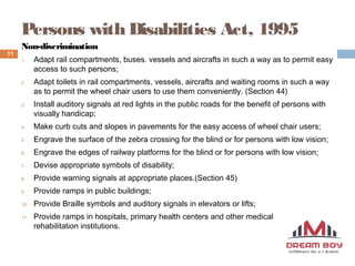 Persons with Disabilities Act, 1995
munascheroor@gmail.com
11
Non-discrimination
1. Adapt rail compartments, buses. vessels and aircrafts in such a way as to permit easy
access to such persons;
2. Adapt toilets in rail compartments, vessels, aircrafts and waiting rooms in such a way
as to permit the wheel chair users to use them conveniently. (Section 44)
3. Install auditory signals at red lights in the public roads for the benefit of persons with
visually handicap;
4. Make curb cuts and slopes in pavements for the easy access of wheel chair users;
5. Engrave the surface of the zebra crossing for the blind or for persons with low vision;
6. Engrave the edges of railway platforms for the blind or for persons with low vision;
7. Devise appropriate symbols of disability;
8. Provide warning signals at appropriate places.(Section 45)
9. Provide ramps in public buildings;
10. Provide Braille symbols and auditory signals in elevators or lifts;
11. Provide ramps in hospitals, primary health centers and other medical care and
rehabilitation institutions.
 
