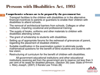 Persons with Disabilities Act, 1995
munascheroor@gmail.com
9 Comprehensive schemes are to be prepared by the government for:
1. Transport facilities to the children with disabilities or in the alternative
financial incentives to parents or guardians to enable their children with
disabilities to attend schools.
2. The removal of architectural barriers from schools, Colleges or other
institution, imparting vocational and professional training;
3. The supply of books, uniforms and other materials to children with
disabilities attending school.
4. The grant of scholarship to students with disabilities.
5. Setting up of appropriate forums for the redressal of grievances of parent,
regarding the placement of disabled children;
6. Suitable modification in the examination system to eliminate purely
mathematical questions for the benefit of blind students and students with
low vision;
7. Restructuring of curriculum for the benefit of children with disabilities.
All government educational institutions and other educational
institutions receiving aid from the government are to reserve not less than 3
per cent of its seats for disabled persons. (Section 39) (see: State of Kerala
v. Mary Joseph, (2001) 3 Kerala Law Times 26)
 