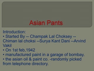 Introduction:
• Started By -- Champak Lal Choksey --
Chiman lal choksi --Surya Kant Dani --Arvind
Vakil
• On 1st feb,1942
• manufactured paint in a garage of bombay.
• the asian oil & paint co. -randomly picked
from telephone directory.
 