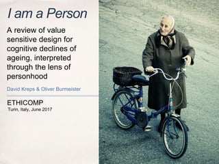 ETHICOMP
I am a Person
David Kreps & Oliver Burmeister
Turin, Italy, June 2017
A review of value
sensitive design for
cognitive declines of
ageing, interpreted
through the lens of
personhood
 