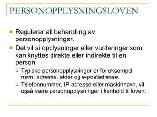 PERSONOPPLYSNINGSLOVEN Regulerer all behandling av personopplysninger.  Det vil si opplysninger eller vurderinger som kan knyttes direkte eller indirekte til en person Typiske personopplysninger er for eksempel navn, adresse, alder og e-postadresse. Telefonnummer, IP-adresse eller maskinnavn, vil også være personopplysninger i henhold til loven.  