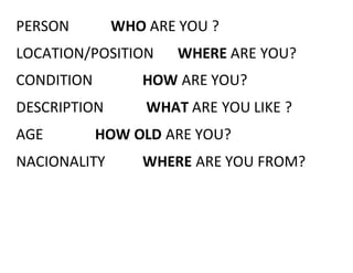 PERSON WHO ARE YOU ? 
LOCATION/POSITION WHERE ARE YOU? 
CONDITION HOW ARE YOU? 
DESCRIPTION WHAT ARE YOU LIKE ? 
AGE HOW OLD ARE YOU? 
NACIONALITY WHERE ARE YOU FROM? 
 