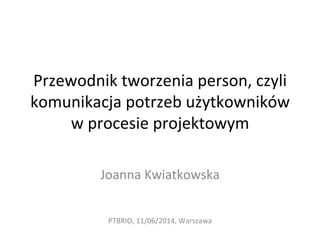 Przewodnik	
  tworzenia	
  person,	
  czyli	
  
komunikacja	
  potrzeb	
  użytkowników	
  
w	
  procesie	
  projektowym	
  
	
  
Joanna	
  Kwiatkowska	
  
PTBRIO,	
  11/06/2014,	
  Warszawa	
  
 