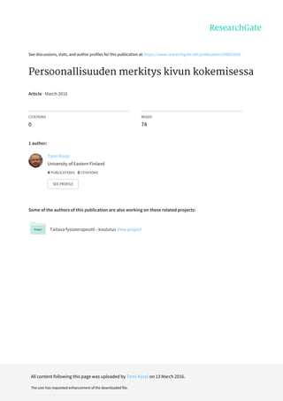See	discussions,	stats,	and	author	profiles	for	this	publication	at:	https://www.researchgate.net/publication/298029555
Persoonallisuuden	merkitys	kivun	kokemisessa
Article	·	March	2016
CITATIONS
0
READS
74
1	author:
Some	of	the	authors	of	this	publication	are	also	working	on	these	related	projects:
Taitava	fysioterapeutti	-	koulutus	View	project
Tomi	Korpi
University	of	Eastern	Finland
4	PUBLICATIONS			0	CITATIONS			
SEE	PROFILE
All	content	following	this	page	was	uploaded	by	Tomi	Korpi	on	13	March	2016.
The	user	has	requested	enhancement	of	the	downloaded	file.
 