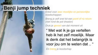 Breng je zelf snel tot een point of no return
(niet rond de pot draaien)
Druk je gevoel van dat moment uit
“ Met wat ik je ga vertellen
heb ik het zelf moeilijk. Maar
ik denk dat het belangrijk is
voor jou om te weten dat .. “
En breng je boodschap
Benji jump techniek
Enkel voor zeer moeilijke en persoonlijke
boodschappen
 