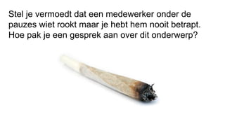 Stel je vermoedt dat een medewerker onder de
pauzes wiet rookt maar je hebt hem nooit betrapt.
Hoe pak je een gesprek aan over dit onderwerp?
 