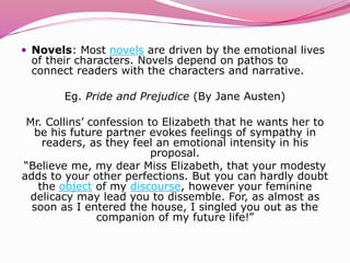  Novels: Most novels are driven by the emotional lives
of their characters. Novels depend on pathos to
connect readers with the characters and narrative.
Eg. Pride and Prejudice (By Jane Austen)
Mr. Collins’ confession to Elizabeth that he wants her to
be his future partner evokes feelings of sympathy in
readers, as they feel an emotional intensity in his
proposal.
“Believe me, my dear Miss Elizabeth, that your modesty
adds to your other perfections. But you can hardly doubt
the object of my discourse, however your feminine
delicacy may lead you to dissemble. For, as almost as
soon as I entered the house, I singled you out as the
companion of my future life!”
 