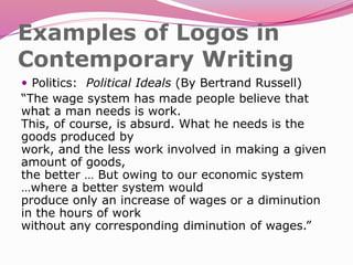 Examples of Logos in
Contemporary Writing
 Politics: Political Ideals (By Bertrand Russell)
“The wage system has made people believe that
what a man needs is work.
This, of course, is absurd. What he needs is the
goods produced by
work, and the less work involved in making a given
amount of goods,
the better … But owing to our economic system
…where a better system would
produce only an increase of wages or a diminution
in the hours of work
without any corresponding diminution of wages.”
 