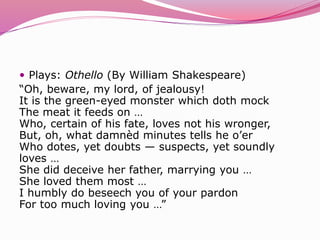  Plays: Othello (By William Shakespeare)
“Oh, beware, my lord, of jealousy!
It is the green-eyed monster which doth mock
The meat it feeds on …
Who, certain of his fate, loves not his wronger,
But, oh, what damnèd minutes tells he o’er
Who dotes, yet doubts — suspects, yet soundly
loves …
She did deceive her father, marrying you …
She loved them most …
I humbly do beseech you of your pardon
For too much loving you …”
 