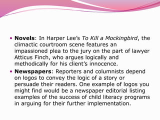  Novels: In Harper Lee’s To Kill a Mockingbird, the
climactic courtroom scene features an
impassioned plea to the jury on the part of lawyer
Atticus Finch, who argues logically and
methodically for his client’s innocence.
 Newspapers: Reporters and columnists depend
on logos to convey the logic of a story or
persuade their readers. One example of logos you
might find would be a newspaper editorial listing
examples of the success of child literacy programs
in arguing for their further implementation.
 