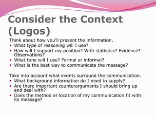 Consider the Context
(Logos)
Think about how you'll present the information.
 What type of reasoning will I use?
 How will I support my position? With statistics? Evidence?
Observations?
 What tone will I use? Formal or informal?
 What is the best way to communicate the message?
Take into account what events surround the communication.
 What background information do I need to supply?
 Are there important counterarguments I should bring up
and deal with?
 Does the method or location of my communication fit with
its message?
 