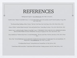 REFERENCES
                              "Battleground Congress." www.270towin.com. 2012. Web. 31 Oct 2012.

Cambell, James. "Sabato's Crystal Ball."Larry J. A. Can president Obama survive his economic record? Center for politics, 9 Aug. 2012.
                                                           web. 30 Oct. 2012

     "The Electoral Map: Building a Path to Victory." The New York Times. New York Times, 4 Nov. 2012. Web. 04 Nov. 2012

 Krauss, Clifford. "Another Debate Postscript: Voters and Gasoline Prices." Green Blog. Ny times, 17 Oct. 2012. Web. 04 Nov. 2012

 Sabatos, Larry J., and Kyle Kondik. "Sabato's Crystal Ball." Larry J. Â PRESIDENT TOO CLOSE TO CALL; DEMOCRATS HOLD
             SENATE EDGE PRIOR TO FINAL WEEKEND. University of Virginia, 01 Nov. 2012. Web. 04 Nov. 2012.

Seeye, Katherine Q. "Female swing Voters, a coveted demographic. "The new york Times. The New york times, 25 Oct. 2012. 30 Oct.
                                                             2012

 Silver, Nate." On the Maddeningly inexact relationship unemployment and re-election." Fivethirtyeight. New york timesRoberto. "If
                                   Obama Wins." www.sodahead.com. 2012. Web. 31 Oct 2012.

                       "US Inflation Rate Forecast." ForecastChart.com. ForecastChar, n.d. Web. 04 Nov. 2012

       "United States GDP Growth Rate." United States GDP Growth Rate. Trading economics, Fall 2012. Web. 04 Nov. 2012
 