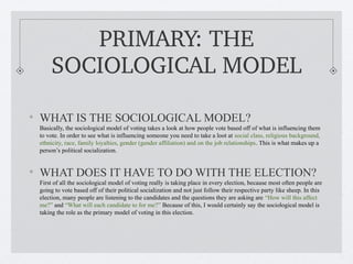 PRIMARY: THE 
    SOCIOLOGICAL MODEL

WHAT IS THE SOCIOLOGICAL MODEL?
Basically, the sociological model of voting takes a look at how people vote based off of what is influencing them
to vote. In order to see what is influencing someone you need to take a loot at social class, religious background,
ethnicity, race, family loyalties, gender (gender affiliation) and on the job relationships. This is what makes up a
person’s political socialization.


WHAT DOES IT HAVE TO DO WITH THE ELECTION?
First of all the sociological model of voting really is taking place in every election, because most often people are
going to vote based off of their political socialization and not just follow their respective party like sheep. In this
election, many people are listening to the candidates and the questions they are asking are “How will this affect
me?” and “What will each candidate to for me?” Because of this, I would certainly say the sociological model is
taking the role as the primary model of voting in this election.
 