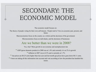 SECONDARY: THE 
                ECONOMIC MODEL
                                      The economic model focuses on:
 The theory of people voting for their own self-interest. People tend to Vote on economic past, present, and
                                                    future.
           Macroeconomics focus on the country as a whole and the decisions of the government
                   Microeconomics focus on individuals, and the decisions of businesses

                  Are we better than we were in 2008?
                      Yes, why? More growth in our economy and unemployment rate

          * GDP (gross domestic product) in 2008 was at 1.4% and currently it is at 2% in growth
                        * Inflation in 2007 was at 4.3% and is currently at 1.7%
  * Gas prices are $0.25 cents higher than last year and last month gas prices have gone down $0.11 cents.
* Voters are taking all this information into account and vote according to how the president has handled this
                                                   issues.
 
