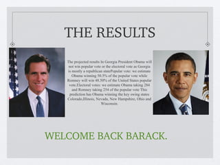 THE RESULTS
   The projected results In Georgia President Obama will
    not win popular vote or the electoral vote as Georgia
   is mostly a republican statePopular vote: we estimate
      Obama winning 50.5% of the popular vote while
   Romney will win 48.50% of the United States popular
    vote.Electoral votes: we estimate Obama taking 284
      and Romney taking 254 of the popular vote This
     prediction has Obama winning the key swing states
   Colorado,Illinois, Nevada, New Hampshire, Ohio and
                         Wisconsin.




WELCOME BACK BARACK.
 