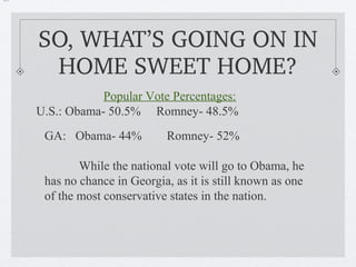 50%




      SO, WHAT’S GOING ON IN 
       HOME SWEET HOME?
                  Popular Vote Percentages:
      U.S.: Obama- 50.5% Romney- 48.5%
       GA: Obama- 44%          Romney- 52%

              While the national vote will go to Obama, he
       has no chance in Georgia, as it is still known as one
       of the most conservative states in the nation.
 