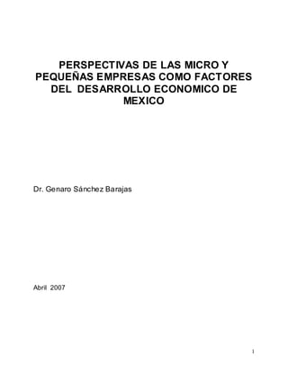 1 
PERSPECTIVAS DE LAS MICRO Y 
PEQUEÑAS EMPRESAS COMO FACTORES 
DEL DESARROLLO ECONOMICO DE 
MEXICO 
Dr. Genaro Sánchez Barajas 
Abril 2007 
 