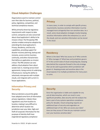 Cloud Adoption Challenges
Organizations want to maintain control
over their data for business, political,
                                             Privacy
policy, legislative, competitive, and
technical compliance reasons.                In many cases, in order to comply with specific privacy
                                             requirements, business-sensitive information must be
While primarily driven by regulatory         managed more stringently than non-sensitive data. As a
requirements with respect to data            result, some cloud adoption strategies involve keeping
control, companies are also concerned        sensitive information within the enterprise (i.e. out of
about cloud application’s ability to be      the cloud), and non-sensitive information can be stored
mission critical. The PerspecSys PRS         in the cloud.
solution enables enterprise adoption by
extending the cloud application’s
Privacy, Residency, and Security
capabilities, providing support for
disaster recovery planning, backup and       Residency
recovery, access control, business
                                             Where is the data? Who has access to it? Who controls
continuity, and other characteristics
                                             it? Who manages it? What laws and jurisdiction govern
that define an application as mission
                                             it? In the current state of cloud computing law, keeping
critical. The PRS solution can also
                                             data behind the corporate firewall is the only strategy
address cloud adoption fears about
                                             that can be said to guarantee which jurisdiction will
vendor lock-in, meeting service-level
                                             govern it. Keeping private and sensitive data in the
agreements, losing control of underlying
                                             cloud exposes it to multiple jurisdictions for many years
infrastructure, having the ability to
                                             to come.
selectively interoperate with multiple
clouds, and integrate with current in-
house applications.


Information Privacy and
Security                                     Security
                                             Since the organization is liable and culpable for any
Most jurisdictions around the globe
                                             and all data breaches, which can result in very
have adopted some form of information
                                             significant penalties, data security and risk analysis has
privacy regulations. Indeed, these
                                             been a part of any systems operations compliance
regulations vary from location to
                                             policy for decades. Cloud computing requires an
location, making it very difficult to
                                             additional layer of security and engenders an
determine which location has
                                             additional layer of risk. Who can access your data?
jurisdiction over your data. High-end
                                             How can they access it? How do you maintain control
theft of corporate information for the
                                             over your business sensitive data?
purposes of identity theft have
engendered regulatory compliance


PerpecSys Inc. ©2012. All rights reserved.
 