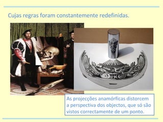 Cujas regras foram constantemente redefinidas. As projecções anamórficas distorcem a perspectiva dos objectos, que só são vistos correctamente de um ponto. 