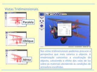 Vistas Tridimensionais. Paralela Oblíqua Aérea Nas vistas tridimensionais podemos procurar a perspectiva que mais valoriza o objecto. A  renderização  concretiza a visualização do objecto, calculando o efeito dos raios de luz sobre os materiais atendendo às condições de atmosfera escolhidas. 