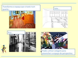 Transforma o espaço que criaste num quarto… Sala… Rua… Podes utilizar colagem para preencher o espaço da perspectiva. 