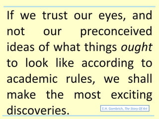 If we trust our eyes, and not our preconceived ideas of what things  ought  to look like according to academic rules, we shall make the most exciting discoveries. E.H. Gombrich,  The Story Of Art 