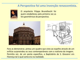 A Perspectiva foi uma invenção renascentista. O arquitecto Filippo Brunelleschi foi quem estabeleceu pela primeira vez as leis geométricas da perspectiva. Para as demonstrar, pintou um quadro que visto ao espelho através de um orifício surpreendeu os seus contemporâneos com o realismo da imagem.  Permitia ver, de um ponto específico, o Baptistério de S. Giovanni em Florença tal e qual como era na realidade. 