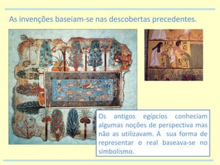 As invenções baseiam-se nas descobertas precedentes. Os antigos egípcios conheciam algumas noções de perspectiva mas não as utilizavam. A  sua forma de representar o real baseava-se no simbolismo. 