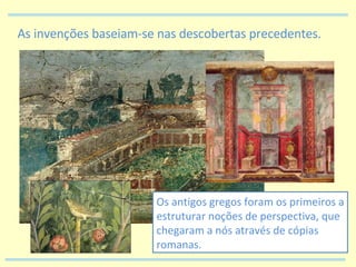 As invenções baseiam-se nas descobertas precedentes. Os antigos gregos foram os primeiros a estruturar noções de perspectiva, que chegaram a nós através de cópias romanas. 