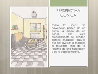 PERSPECTIVA
CÓNICA
Todas las líneas de
proyección parten de un
punto (a modo de un
cono). Por este
procedimiento se pueden
obtener imágenes realistas
que nos ayudan a imaginar
el resultado final de la
reforma de una habitación
o de la casa completa.
 